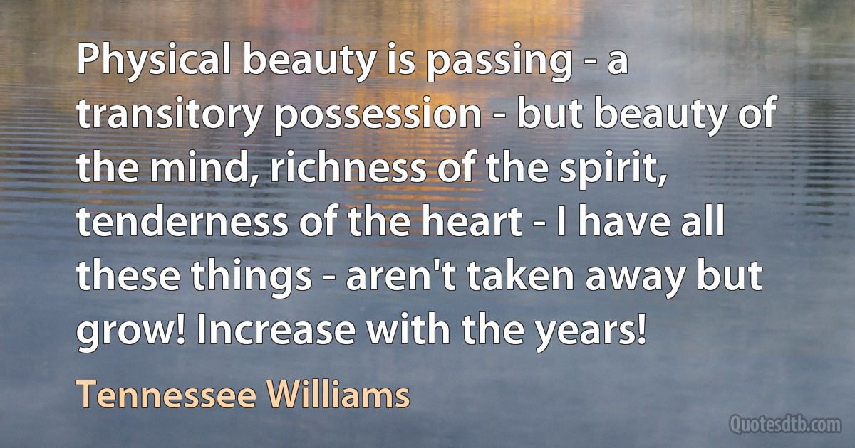 Physical beauty is passing - a transitory possession - but beauty of the mind, richness of the spirit, tenderness of the heart - I have all these things - aren't taken away but grow! Increase with the years! (Tennessee Williams)