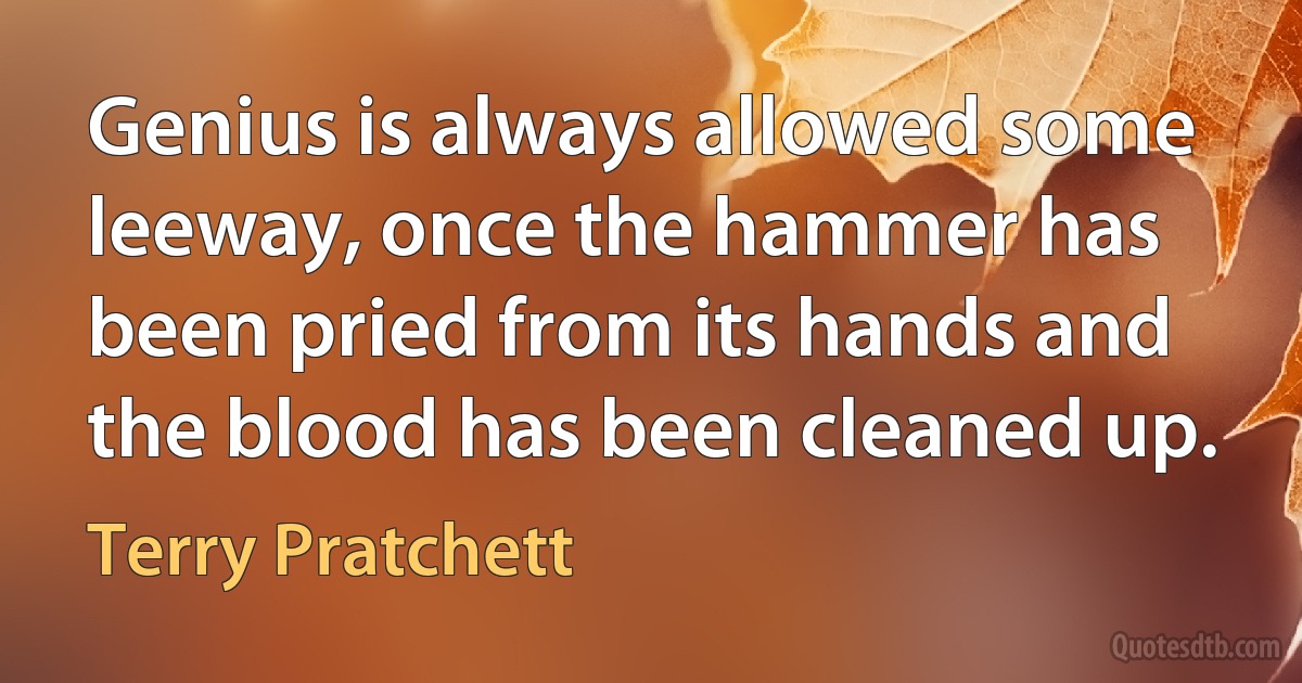 Genius is always allowed some leeway, once the hammer has been pried from its hands and the blood has been cleaned up. (Terry Pratchett)