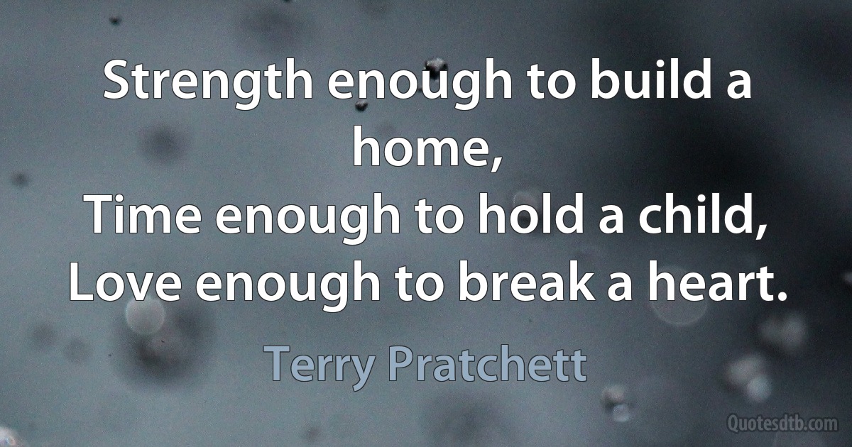 Strength enough to build a home,
Time enough to hold a child,
Love enough to break a heart. (Terry Pratchett)