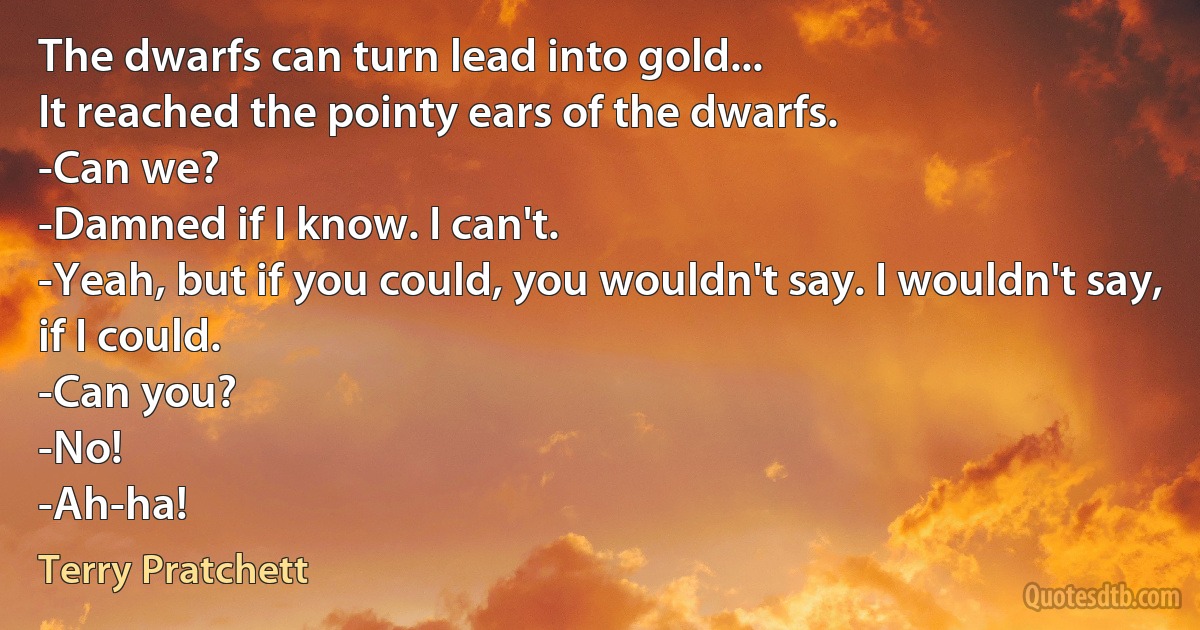 The dwarfs can turn lead into gold...
It reached the pointy ears of the dwarfs.
-Can we?
-Damned if I know. I can't.
-Yeah, but if you could, you wouldn't say. I wouldn't say, if I could.
-Can you?
-No!
-Ah-ha! (Terry Pratchett)