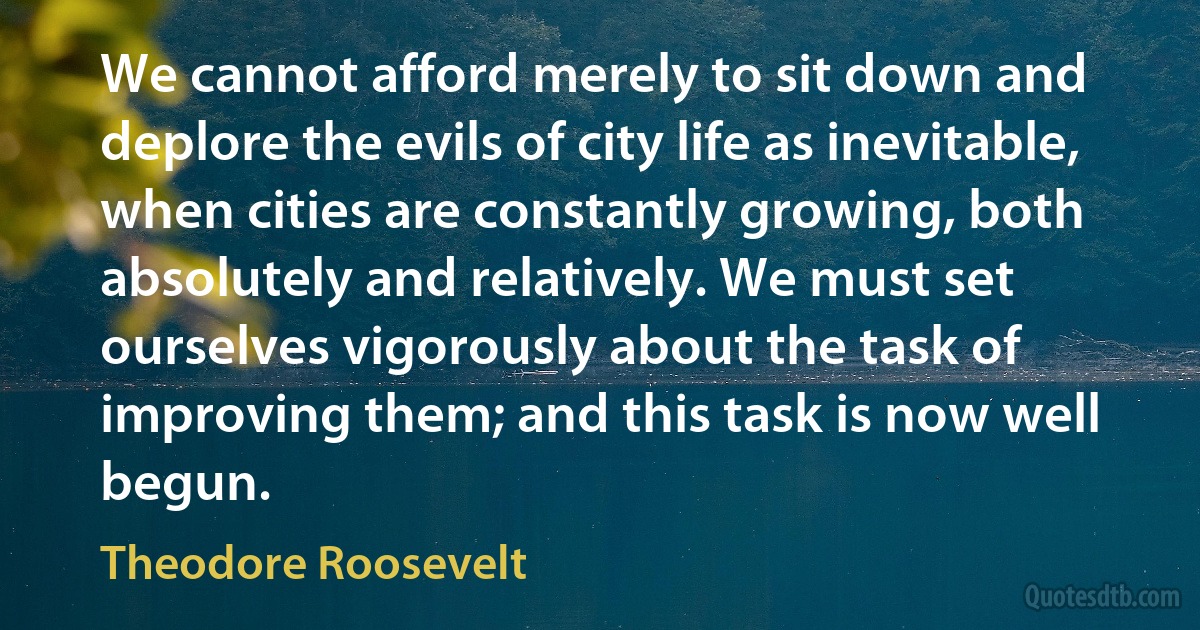 We cannot afford merely to sit down and deplore the evils of city life as inevitable, when cities are constantly growing, both absolutely and relatively. We must set ourselves vigorously about the task of improving them; and this task is now well begun. (Theodore Roosevelt)