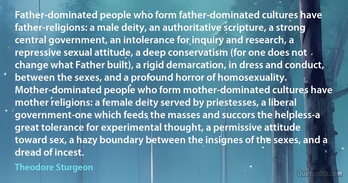 Father-dominated people who form father-dominated cultures have father-religions: a male deity, an authoritative scripture, a strong central government, an intolerance for inquiry and research, a repressive sexual attitude, a deep conservatism (for one does not change what Father built), a rigid demarcation, in dress and conduct, between the sexes, and a profound horror of homosexuality.
Mother-dominated people who form mother-dominated cultures have mother religions: a female deity served by priestesses, a liberal government-one which feeds the masses and succors the helpless-a great tolerance for experimental thought, a permissive attitude toward sex, a hazy boundary between the insignes of the sexes, and a dread of incest. (Theodore Sturgeon)