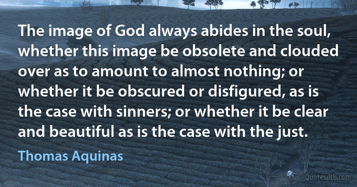 The image of God always abides in the soul, whether this image be obsolete and clouded over as to amount to almost nothing; or whether it be obscured or disfigured, as is the case with sinners; or whether it be clear and beautiful as is the case with the just. (Thomas Aquinas)