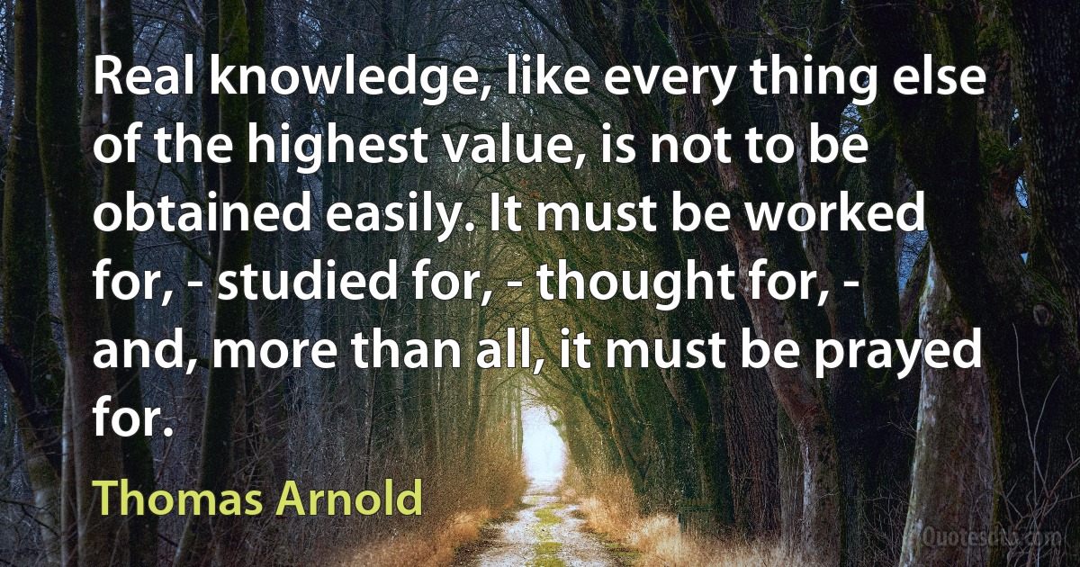 Real knowledge, like every thing else of the highest value, is not to be obtained easily. It must be worked for, - studied for, - thought for, - and, more than all, it must be prayed for. (Thomas Arnold)