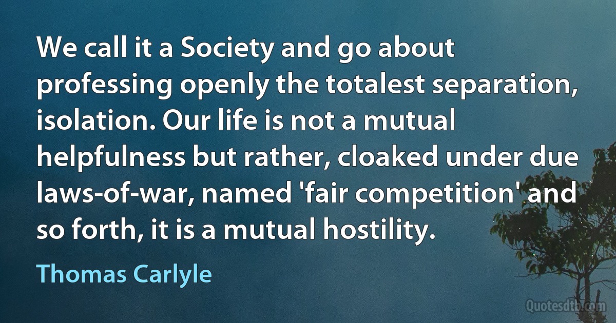 We call it a Society and go about professing openly the totalest separation, isolation. Our life is not a mutual helpfulness but rather, cloaked under due laws-of-war, named 'fair competition' and so forth, it is a mutual hostility. (Thomas Carlyle)