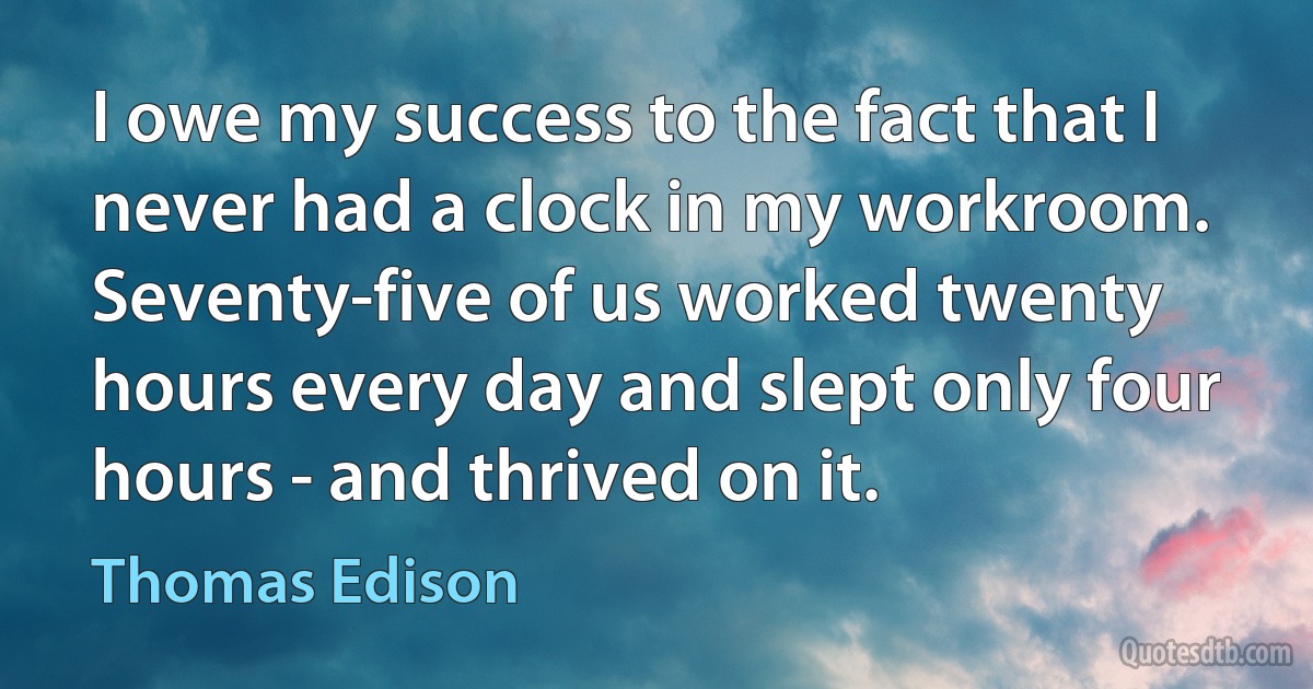 I owe my success to the fact that I never had a clock in my workroom. Seventy-five of us worked twenty hours every day and slept only four hours - and thrived on it. (Thomas Edison)