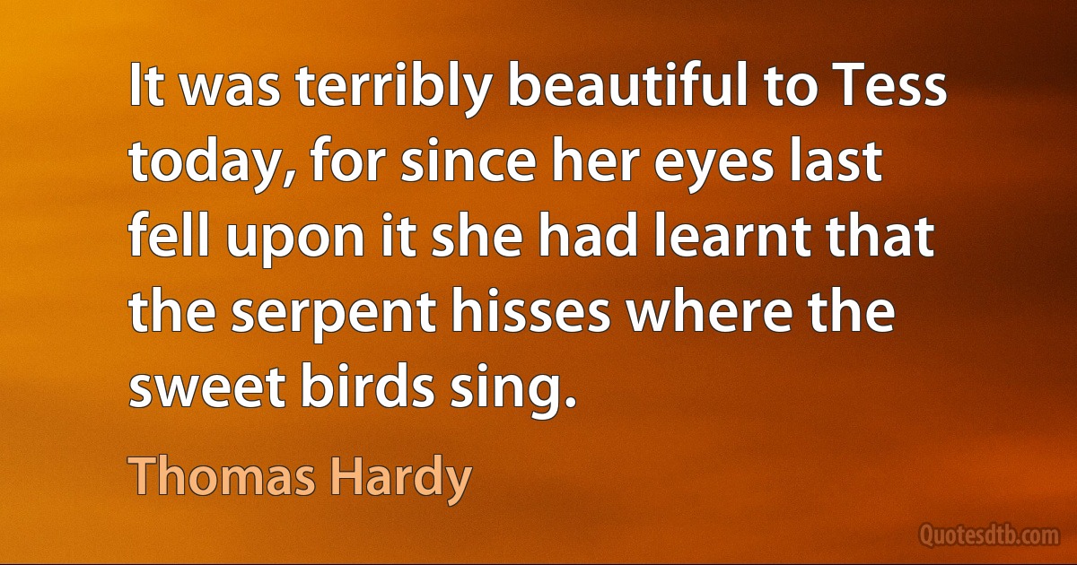 It was terribly beautiful to Tess today, for since her eyes last fell upon it she had learnt that the serpent hisses where the sweet birds sing. (Thomas Hardy)