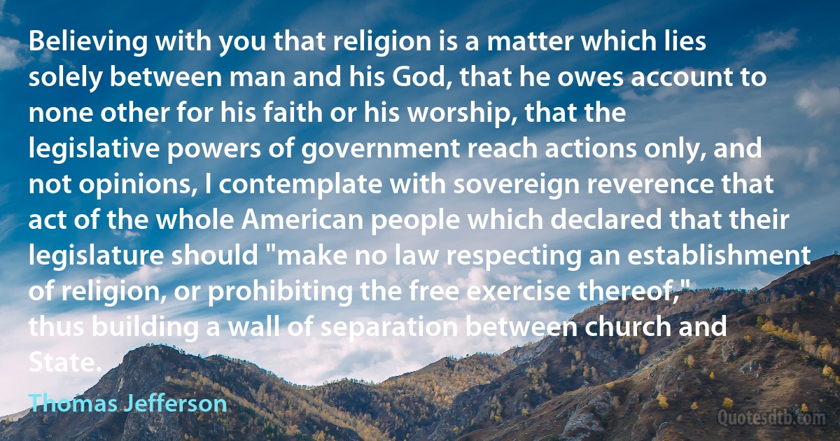 Believing with you that religion is a matter which lies solely between man and his God, that he owes account to none other for his faith or his worship, that the legislative powers of government reach actions only, and not opinions, I contemplate with sovereign reverence that act of the whole American people which declared that their legislature should "make no law respecting an establishment of religion, or prohibiting the free exercise thereof," thus building a wall of separation between church and State. (Thomas Jefferson)