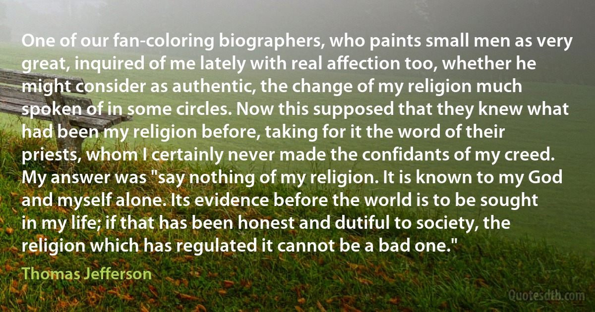 One of our fan-coloring biographers, who paints small men as very great, inquired of me lately with real affection too, whether he might consider as authentic, the change of my religion much spoken of in some circles. Now this supposed that they knew what had been my religion before, taking for it the word of their priests, whom I certainly never made the confidants of my creed. My answer was "say nothing of my religion. It is known to my God and myself alone. Its evidence before the world is to be sought in my life; if that has been honest and dutiful to society, the religion which has regulated it cannot be a bad one." (Thomas Jefferson)