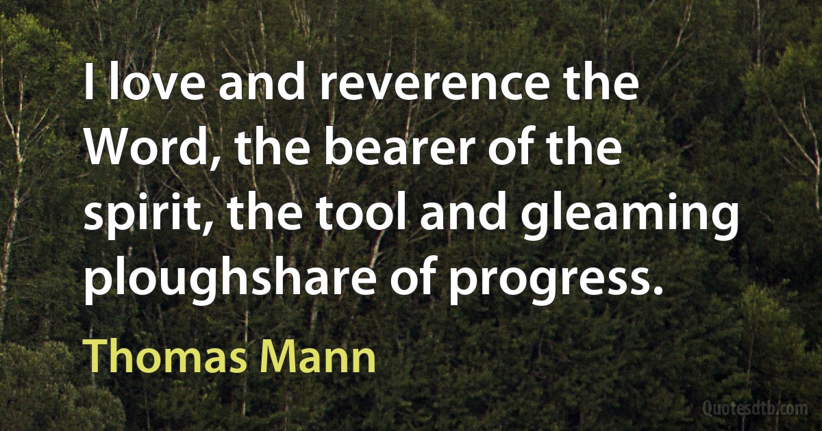 I love and reverence the Word, the bearer of the spirit, the tool and gleaming ploughshare of progress. (Thomas Mann)