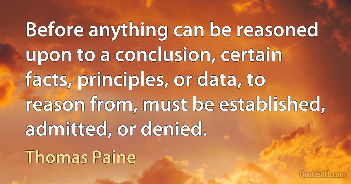 Before anything can be reasoned upon to a conclusion, certain facts, principles, or data, to reason from, must be established, admitted, or denied. (Thomas Paine)