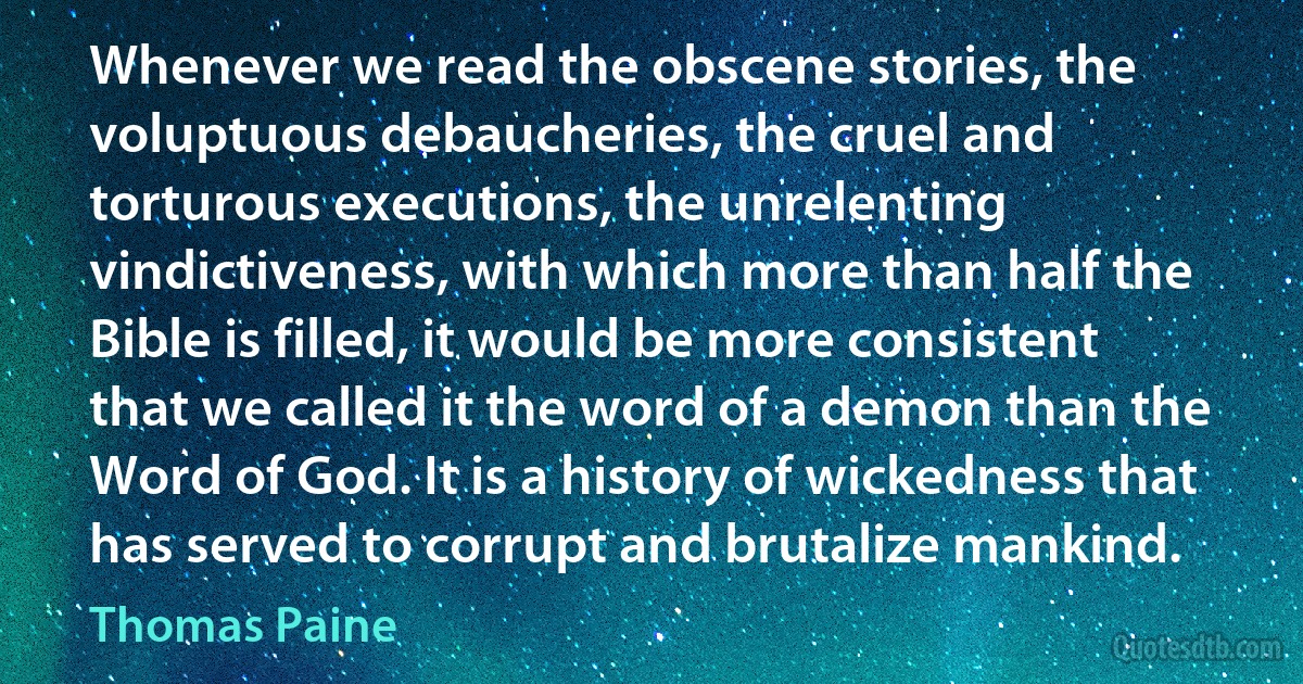 Whenever we read the obscene stories, the voluptuous debaucheries, the cruel and torturous executions, the unrelenting vindictiveness, with which more than half the Bible is filled, it would be more consistent that we called it the word of a demon than the Word of God. It is a history of wickedness that has served to corrupt and brutalize mankind. (Thomas Paine)