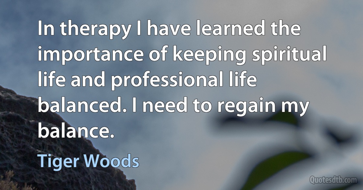 In therapy I have learned the importance of keeping spiritual life and professional life balanced. I need to regain my balance. (Tiger Woods)