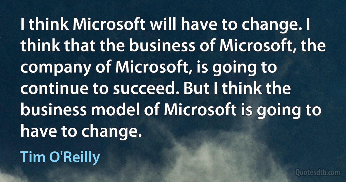 I think Microsoft will have to change. I think that the business of Microsoft, the company of Microsoft, is going to continue to succeed. But I think the business model of Microsoft is going to have to change. (Tim O'Reilly)