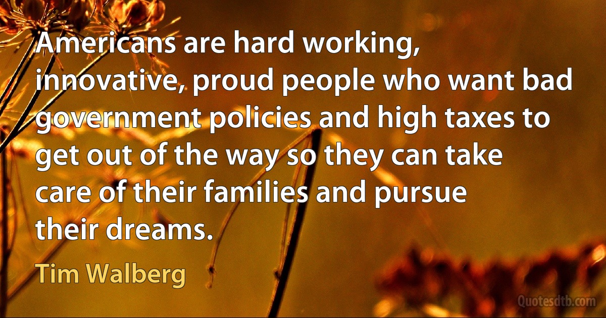 Americans are hard working, innovative, proud people who want bad government policies and high taxes to get out of the way so they can take care of their families and pursue their dreams. (Tim Walberg)