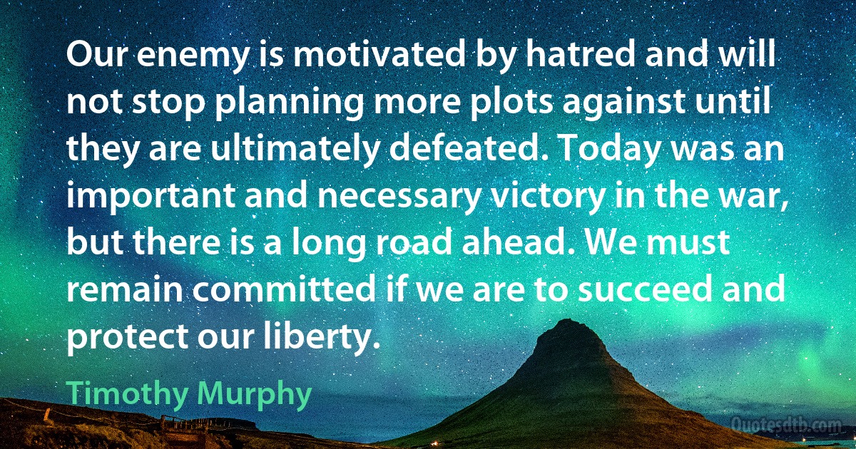 Our enemy is motivated by hatred and will not stop planning more plots against until they are ultimately defeated. Today was an important and necessary victory in the war, but there is a long road ahead. We must remain committed if we are to succeed and protect our liberty. (Timothy Murphy)