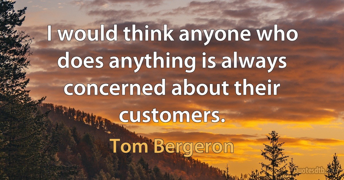 I would think anyone who does anything is always concerned about their customers. (Tom Bergeron)