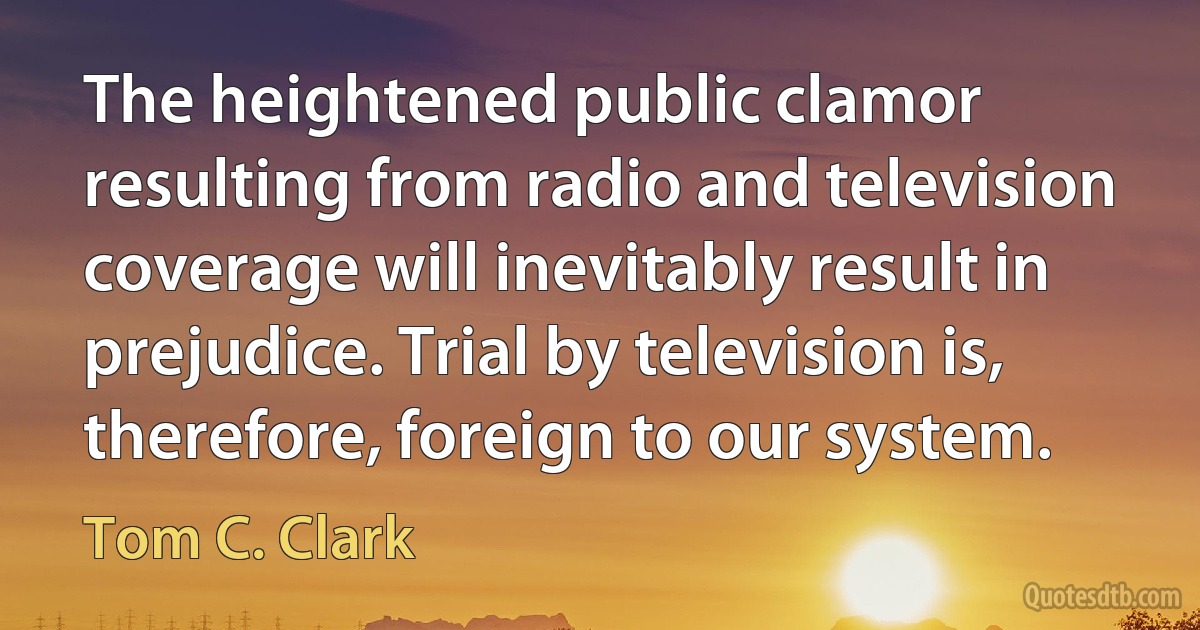 The heightened public clamor resulting from radio and television coverage will inevitably result in prejudice. Trial by television is, therefore, foreign to our system. (Tom C. Clark)