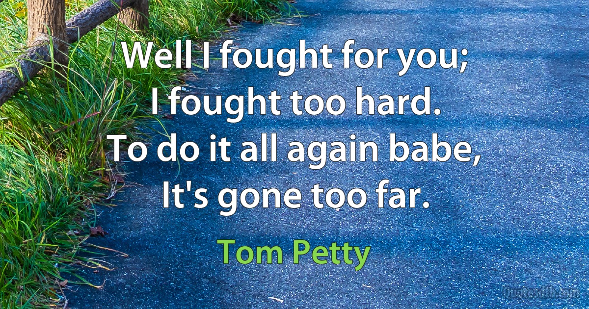 Well I fought for you;
I fought too hard.
To do it all again babe,
It's gone too far. (Tom Petty)