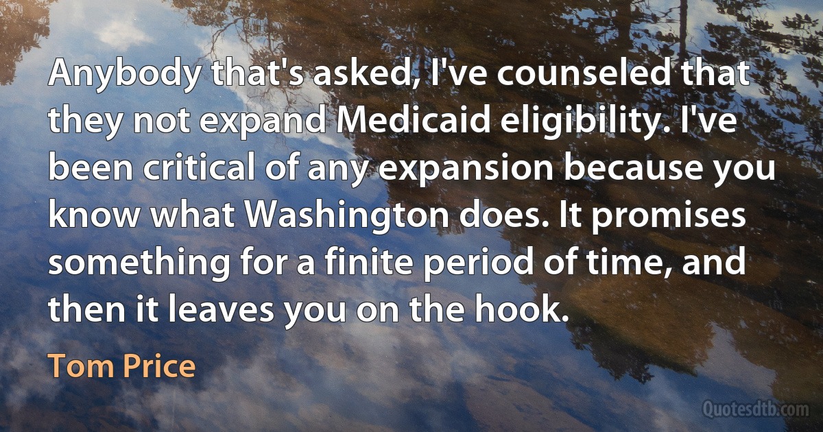 Anybody that's asked, I've counseled that they not expand Medicaid eligibility. I've been critical of any expansion because you know what Washington does. It promises something for a finite period of time, and then it leaves you on the hook. (Tom Price)