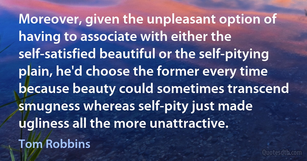 Moreover, given the unpleasant option of having to associate with either the self-satisfied beautiful or the self-pitying plain, he'd choose the former every time because beauty could sometimes transcend smugness whereas self-pity just made ugliness all the more unattractive. (Tom Robbins)