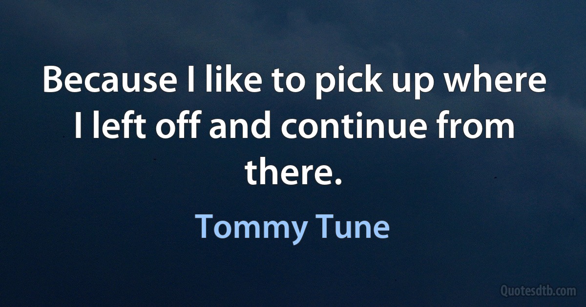 Because I like to pick up where I left off and continue from there. (Tommy Tune)