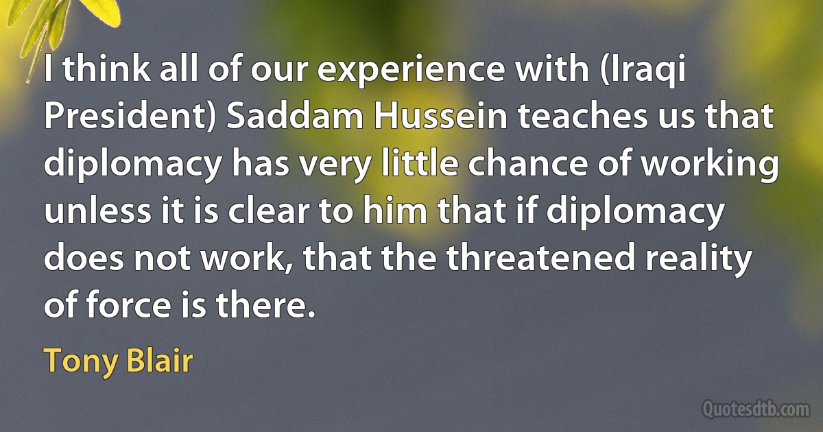 I think all of our experience with (Iraqi President) Saddam Hussein teaches us that diplomacy has very little chance of working unless it is clear to him that if diplomacy does not work, that the threatened reality of force is there. (Tony Blair)