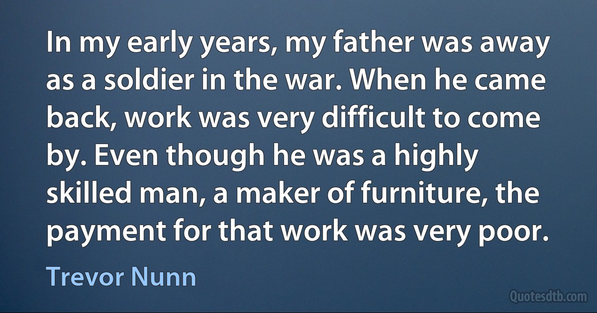 In my early years, my father was away as a soldier in the war. When he came back, work was very difficult to come by. Even though he was a highly skilled man, a maker of furniture, the payment for that work was very poor. (Trevor Nunn)