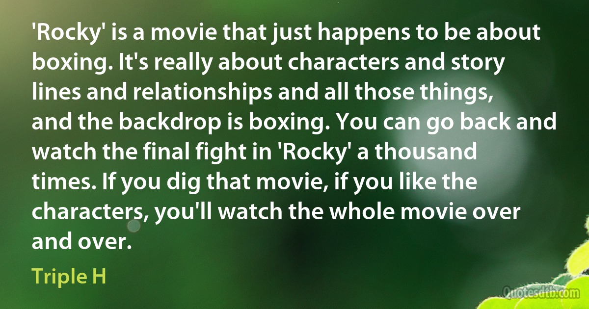 'Rocky' is a movie that just happens to be about boxing. It's really about characters and story lines and relationships and all those things, and the backdrop is boxing. You can go back and watch the final fight in 'Rocky' a thousand times. If you dig that movie, if you like the characters, you'll watch the whole movie over and over. (Triple H)