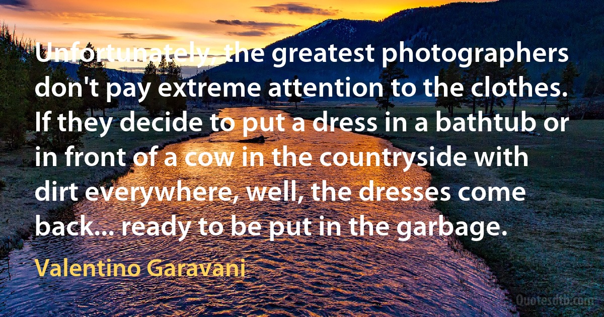 Unfortunately, the greatest photographers don't pay extreme attention to the clothes. If they decide to put a dress in a bathtub or in front of a cow in the countryside with dirt everywhere, well, the dresses come back... ready to be put in the garbage. (Valentino Garavani)