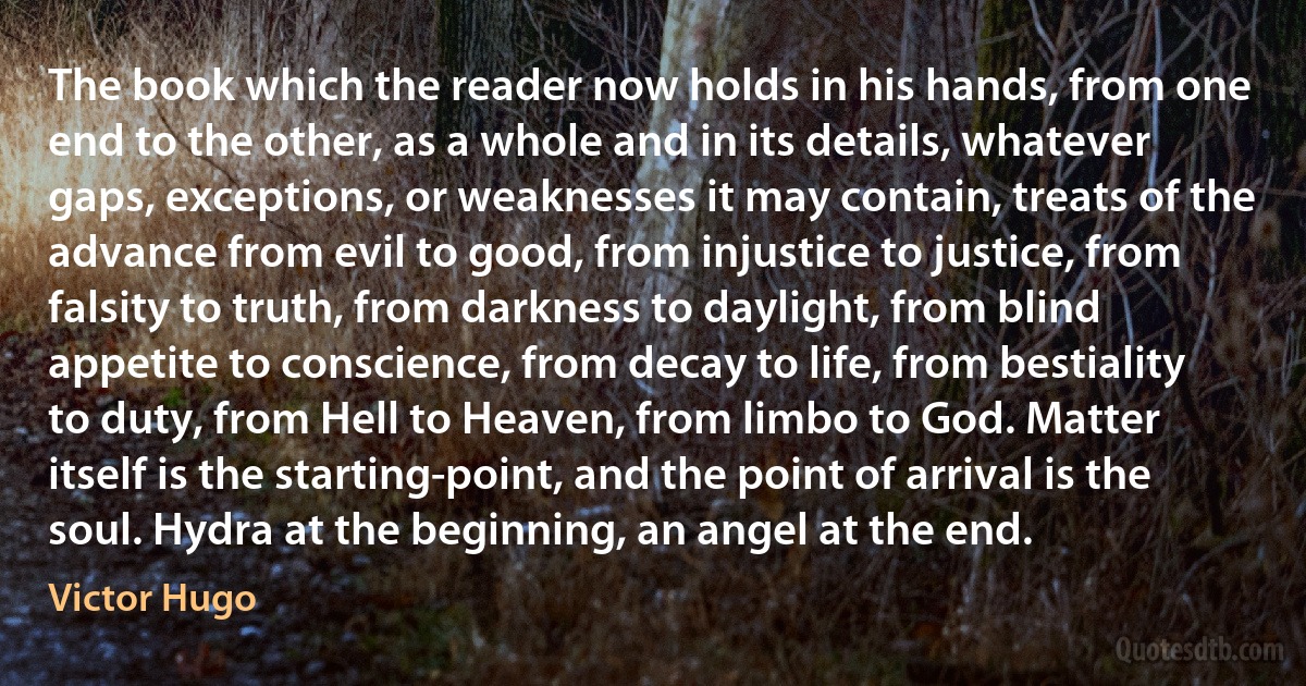 The book which the reader now holds in his hands, from one end to the other, as a whole and in its details, whatever gaps, exceptions, or weaknesses it may contain, treats of the advance from evil to good, from injustice to justice, from falsity to truth, from darkness to daylight, from blind appetite to conscience, from decay to life, from bestiality to duty, from Hell to Heaven, from limbo to God. Matter itself is the starting-point, and the point of arrival is the soul. Hydra at the beginning, an angel at the end. (Victor Hugo)