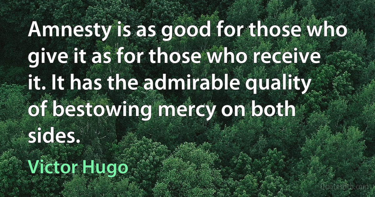 Amnesty is as good for those who give it as for those who receive it. It has the admirable quality of bestowing mercy on both sides. (Victor Hugo)