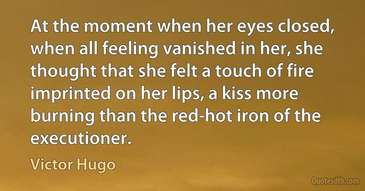 At the moment when her eyes closed, when all feeling vanished in her, she thought that she felt a touch of fire imprinted on her lips, a kiss more burning than the red-hot iron of the executioner. (Victor Hugo)