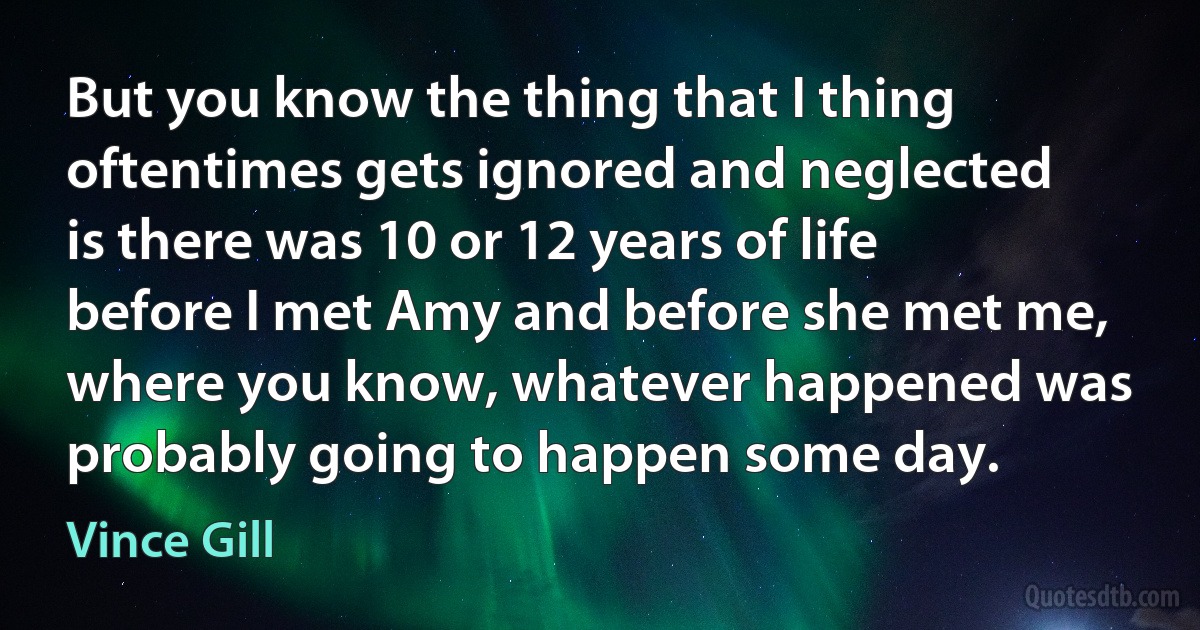 But you know the thing that I thing oftentimes gets ignored and neglected is there was 10 or 12 years of life before I met Amy and before she met me, where you know, whatever happened was probably going to happen some day. (Vince Gill)