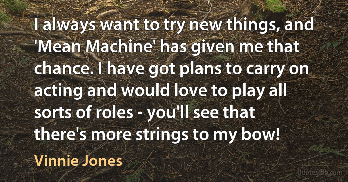 I always want to try new things, and 'Mean Machine' has given me that chance. I have got plans to carry on acting and would love to play all sorts of roles - you'll see that there's more strings to my bow! (Vinnie Jones)