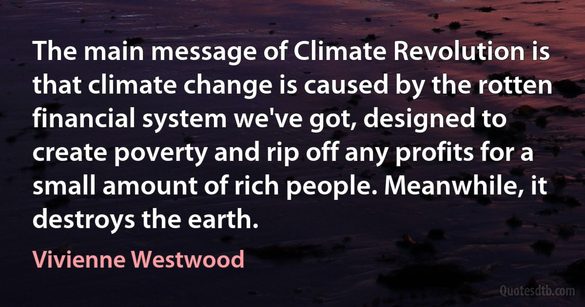 The main message of Climate Revolution is that climate change is caused by the rotten financial system we've got, designed to create poverty and rip off any profits for a small amount of rich people. Meanwhile, it destroys the earth. (Vivienne Westwood)