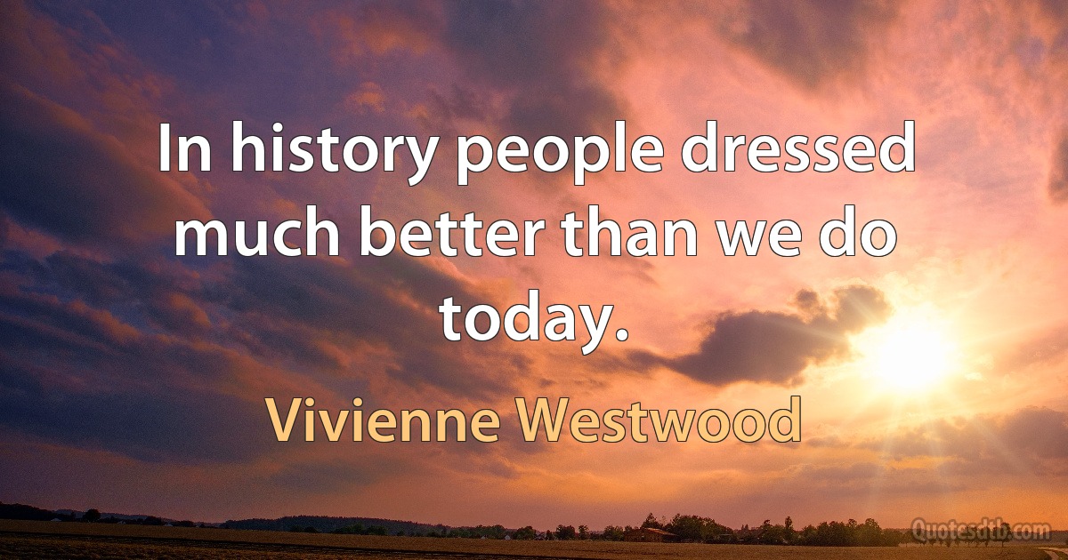 In history people dressed much better than we do today. (Vivienne Westwood)