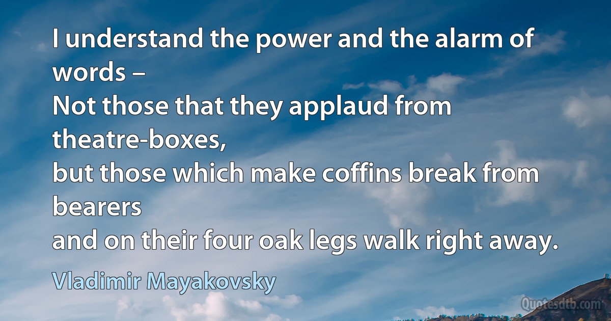 I understand the power and the alarm of words –
Not those that they applaud from theatre-boxes,
but those which make coffins break from bearers
and on their four oak legs walk right away. (Vladimir Mayakovsky)