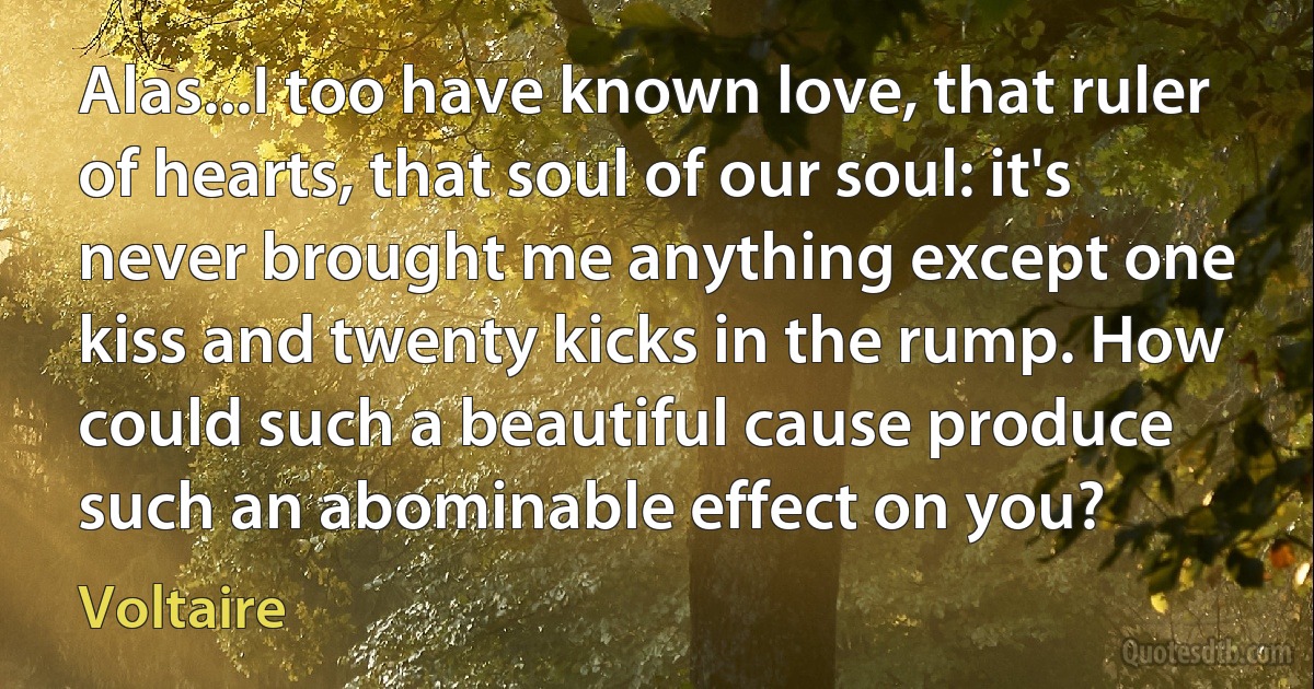 Alas...I too have known love, that ruler of hearts, that soul of our soul: it's never brought me anything except one kiss and twenty kicks in the rump. How could such a beautiful cause produce such an abominable effect on you? (Voltaire)