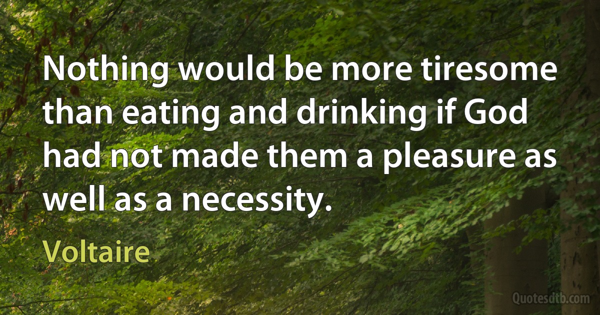 Nothing would be more tiresome than eating and drinking if God had not made them a pleasure as well as a necessity. (Voltaire)