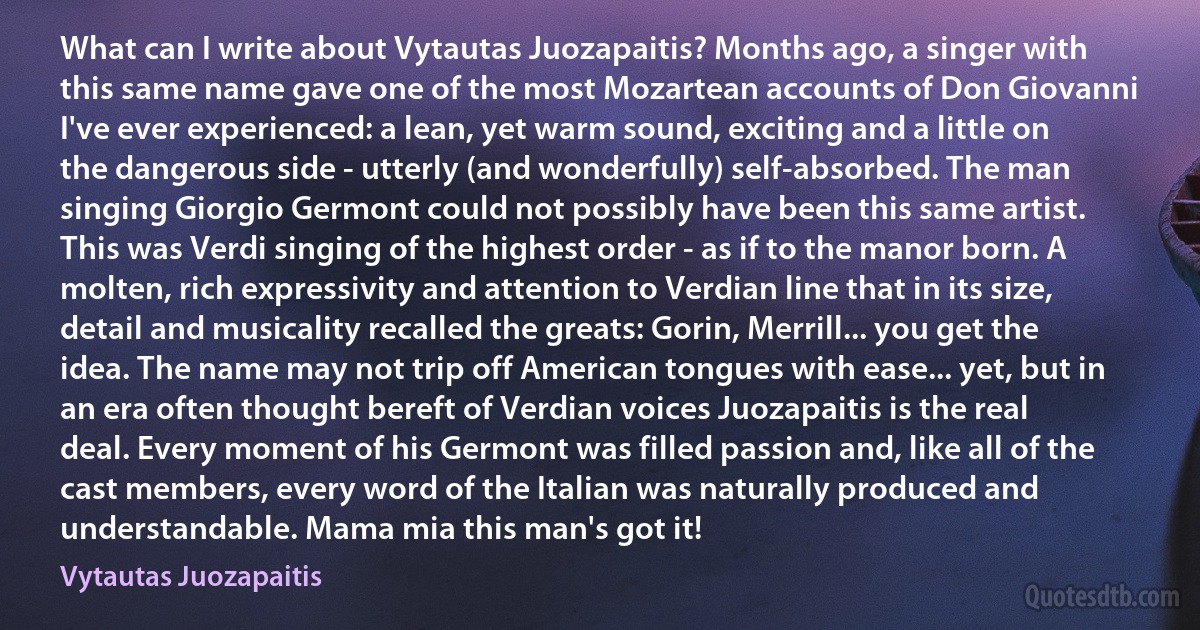 What can I write about Vytautas Juozapaitis? Months ago, a singer with this same name gave one of the most Mozartean accounts of Don Giovanni I've ever experienced: a lean, yet warm sound, exciting and a little on the dangerous side - utterly (and wonderfully) self-absorbed. The man singing Giorgio Germont could not possibly have been this same artist. This was Verdi singing of the highest order - as if to the manor born. A molten, rich expressivity and attention to Verdian line that in its size, detail and musicality recalled the greats: Gorin, Merrill... you get the idea. The name may not trip off American tongues with ease... yet, but in an era often thought bereft of Verdian voices Juozapaitis is the real deal. Every moment of his Germont was filled passion and, like all of the cast members, every word of the Italian was naturally produced and understandable. Mama mia this man's got it! (Vytautas Juozapaitis)