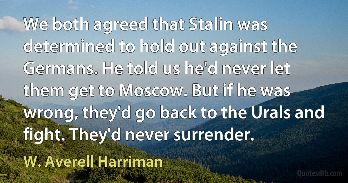 We both agreed that Stalin was determined to hold out against the Germans. He told us he'd never let them get to Moscow. But if he was wrong, they'd go back to the Urals and fight. They'd never surrender. (W. Averell Harriman)