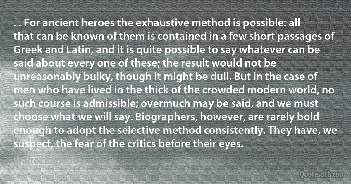 ... For ancient heroes the exhaustive method is possible: all that can be known of them is contained in a few short passages of Greek and Latin, and it is quite possible to say whatever can be said about every one of these; the result would not be unreasonably bulky, though it might be dull. But in the case of men who have lived in the thick of the crowded modern world, no such course is admissible; overmuch may be said, and we must choose what we will say. Biographers, however, are rarely bold enough to adopt the selective method consistently. They have, we suspect, the fear of the critics before their eyes. (Walter Bagehot)