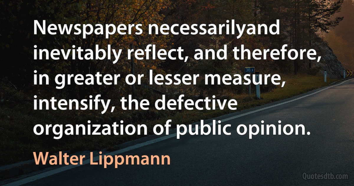 Newspapers necessarilyand inevitably reflect, and therefore, in greater or lesser measure, intensify, the defective organization of public opinion. (Walter Lippmann)