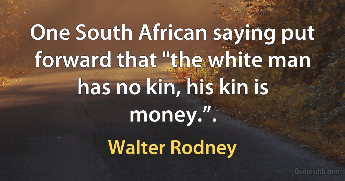 One South African saying put forward that "the white man has no kin, his kin is money.”. (Walter Rodney)