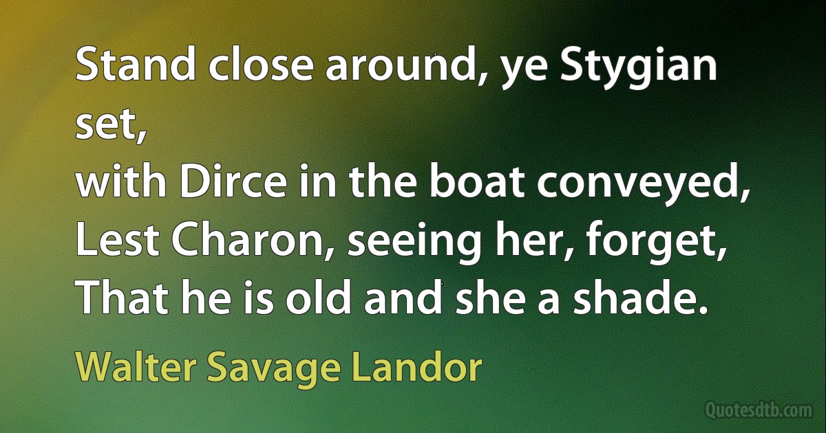 Stand close around, ye Stygian set,
with Dirce in the boat conveyed,
Lest Charon, seeing her, forget,
That he is old and she a shade. (Walter Savage Landor)