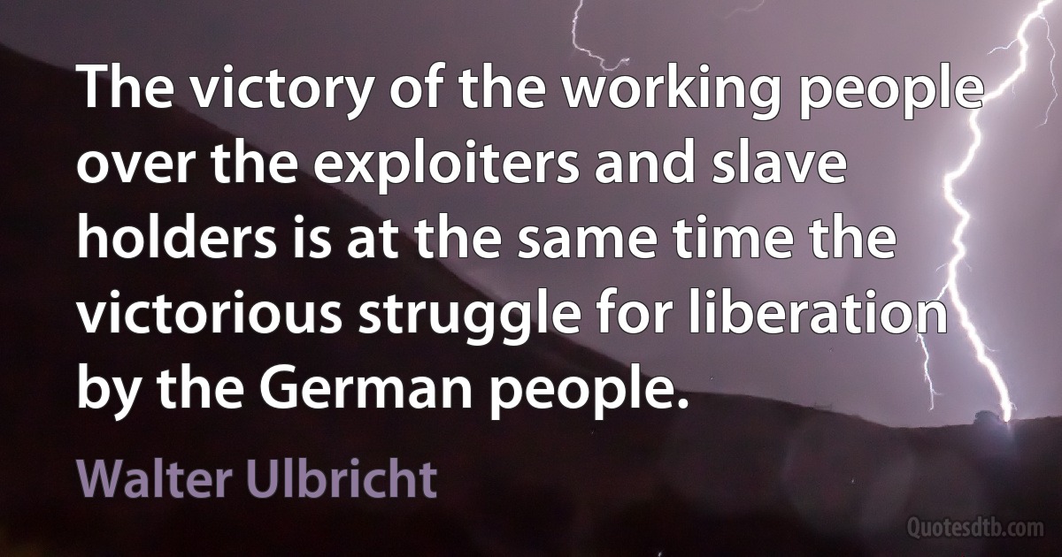 The victory of the working people over the exploiters and slave holders is at the same time the victorious struggle for liberation by the German people. (Walter Ulbricht)