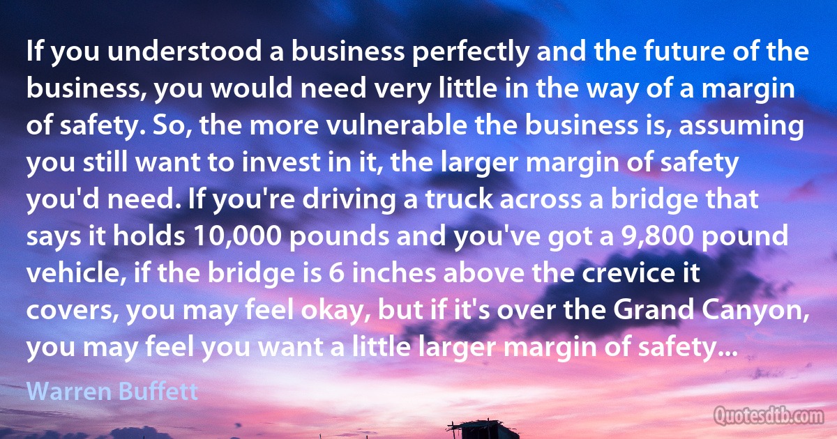 If you understood a business perfectly and the future of the business, you would need very little in the way of a margin of safety. So, the more vulnerable the business is, assuming you still want to invest in it, the larger margin of safety you'd need. If you're driving a truck across a bridge that says it holds 10,000 pounds and you've got a 9,800 pound vehicle, if the bridge is 6 inches above the crevice it covers, you may feel okay, but if it's over the Grand Canyon, you may feel you want a little larger margin of safety... (Warren Buffett)