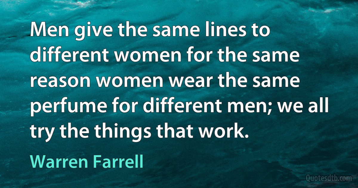 Men give the same lines to different women for the same reason women wear the same perfume for different men; we all try the things that work. (Warren Farrell)