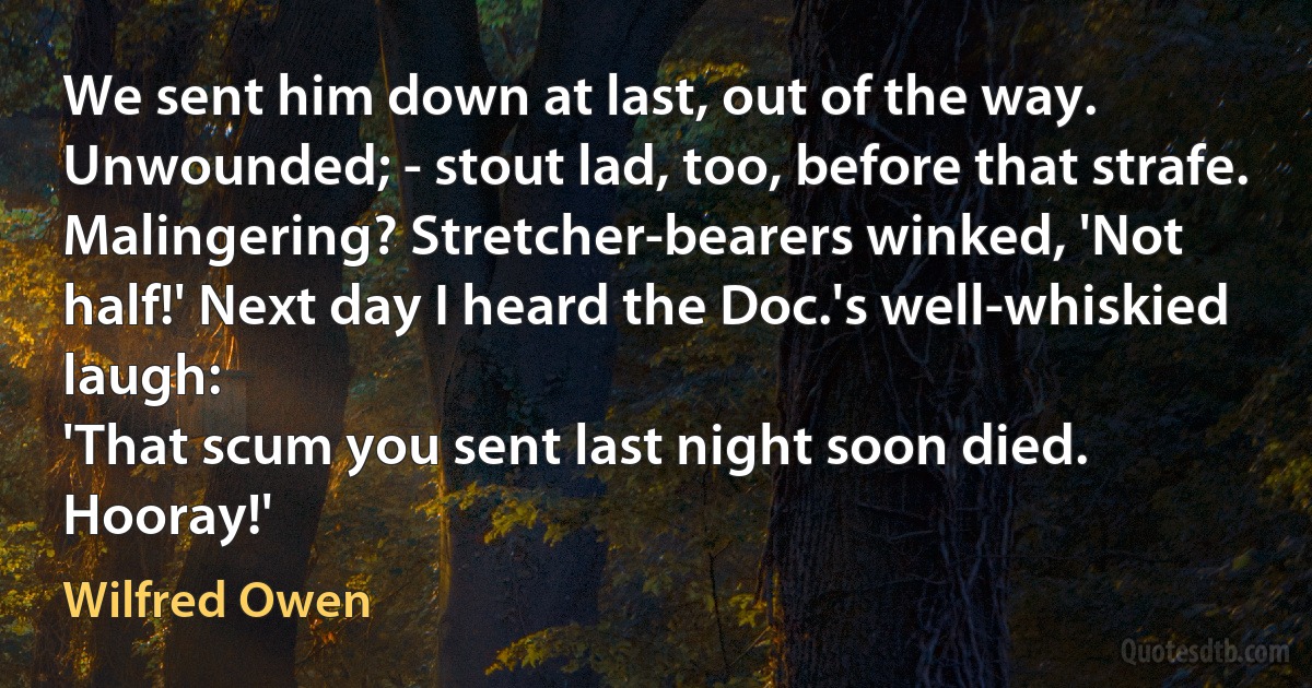 We sent him down at last, out of the way.
Unwounded; - stout lad, too, before that strafe.
Malingering? Stretcher-bearers winked, 'Not half!' Next day I heard the Doc.'s well-whiskied laugh:
'That scum you sent last night soon died. Hooray!' (Wilfred Owen)